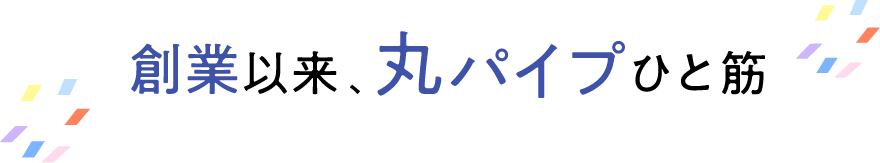 創業以来、丸パイプひと筋