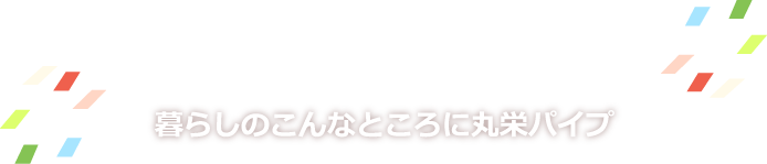 暮らしのこんなところに丸栄パイプ